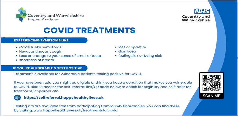Covid treatments. Experiencing symptoms like: Cold/flu like symptoms, New continuous cough, loss or change to your sense of smell or taste, shortness of breath, loss of appetite, diarrhoea, feeling sick or being sick. If you're vulnerable and test positive treatment is available for vulnerable patients testing positive for Covid. If you have been told you might be eligible or think you have a condition that makes you vulnerable to Covid, please access the self-referral link/QR code below to check for eligibility and self-refer for treatment, if appropraite. https://selfreferral.happyhealthylives.uk Testing kids are available free from participating Community Pharmacies. You can find these by visiting: www.happyhealthylives.uk/treatmentsforcovid